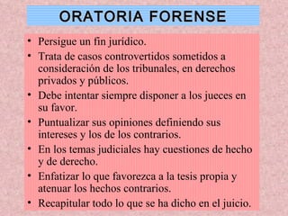 ORATORIA FORENSE Persigue un fin jurídico. Trata de casos controvertidos sometidos a consideración de los tribunales, en derechos privados y públicos. Debe intentar siempre disponer a los jueces en su favor. Puntualizar sus opiniones definiendo sus intereses y los de los contrarios. En los temas judiciales hay cuestiones de hecho y de derecho. Enfatizar lo que favorezca a la tesis propia y atenuar los hechos contrarios. Recapitular todo lo que se ha dicho en el juicio. 