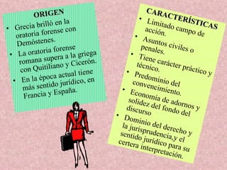 ORIGEN Grecia brilló en la oratoria forense con Demóstenes. La oratoria forense romana supera a la griega con Quitiliano y Cicerón. En la época actual tiene más sentido jurídico, en Francia y España. CARACTERÍSTICAS Limitado campo de acción. Asuntos civiles o penales. Tiene carácter práctico y técnico. Predominio del convencimiento. Economía de adornos y solidez del fondo del discurso  Dominio del derecho y la jurisprudencia,y el sentido jurídico para su certera interpretación. 