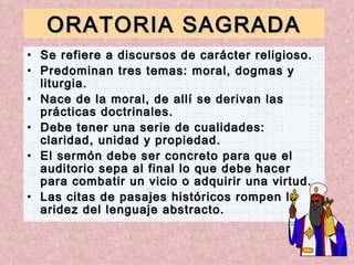 ORATORIA SAGRADA Se refiere a discursos de carácter religioso. Predominan tres temas: moral, dogmas y liturgia. Nace de la moral, de allí se derivan las prácticas doctrinales. Debe tener una serie de cualidades: claridad, unidad y propiedad. El sermón debe ser concreto para que el auditorio sepa al final lo que debe hacer para combatir un vicio o adquirir una virtud. Las citas de pasajes históricos rompen la aridez del lenguaje abstracto. 