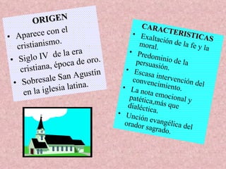 ORIGEN Aparece con el cristianismo. Siglo IV  de la era cristiana, época de oro. Sobresale San Agustín en la iglesia latina. CARACTERISTICAS Exaltación de la fe y la moral. Predominio de la persuasión. Escasa intervención del convencimiento. La nota emocional y patética,más que dialéctica. Unción evangélica del orador sagrado. 