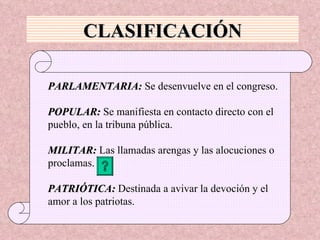 CLASIFICACIÓN PARLAMENTARIA:  Se desenvuelve en el congreso. POPULAR:  Se manifiesta en contacto directo con el  pueblo, en la tribuna pública. MILITAR:  Las llamadas arengas y las alocuciones o  proclamas. PATRIÓTICA:  Destinada a avivar la devoción y el  amor a los patriotas. 