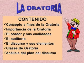 CONTENIDO Concepto y fines de la Oratoria Importancia de la Oratoria El orador y sus cualidades El auditorio  El discurso y sus elementos Clases de Oratoria   Análisis del plan del discurso LA ORATORIA 