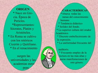 ORIGEN * Nace en Gre- cia. Época de  Pericles.  *Representantes: Sócrates, Platón y  Aristóteles. * En Roma se cultivo  con los retóricos  Cicerón y Quitiliano. * En el renacimiento  surgen las  universidades y las academias euro- peas  CARACTERÍRICAS *Abarca  todas las  ramas del conocimiento humano  * Tendencia didáctico * Solidez del fondo. * La superior cultura del orador Académico. * Discreto embellecimiento de la expresión. * La uniformidad frecuente del  auditorio. * Frecuente empleo de la  lectura en las más altas y  puras manifestaciones de  este género. 
