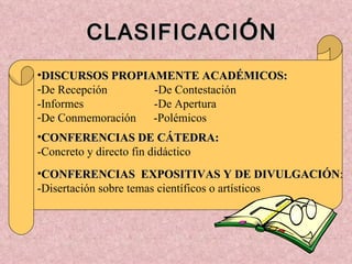 CLASIFICACI Ó N DISCURSOS PROPIAMENTE ACADÉMICOS:   De Recepción  -De Contestación -Informes  -De Apertura De Conmemoración  -Polémicos CONFERENCIAS DE CÁTEDRA: -Concreto y directo fin didáctico CONFERENCIAS  EXPOSITIVAS Y DE DIVULGACIÓN : -Disertación sobre temas científicos o artísticos 