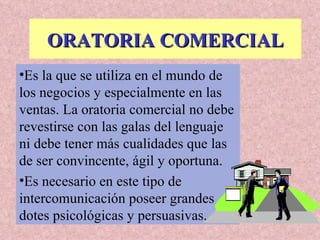 ORATORIA COMERCIAL Es la que se utiliza en el mundo de los negocios y especialmente en las ventas. La oratoria comercial no debe revestirse con las galas del lenguaje ni debe tener más cualidades que las de ser convincente, ágil y oportuna. Es necesario en este tipo de intercomunicación poseer grandes dotes psicológicas y persuasivas. 