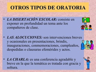 OTROS TIPOS DE ORATORIA LA DISERTACIÓN ESCOLAR:  consiste en exponer en profundidad un tema ante los compañeros de clase. LAS ALOCUCIONES:  son intervenciones breves y ocasionales en presentaciones, brindis, inauguraciones, conmemoraciones, cumpleaños, despedidas o clausuras efemérides y actos. LA CHARLA:  es una conferencia agradable y breve en la que la temática es tratada con gracia y soltura. 