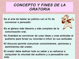 CONCEPTO Y FINES DE LA ORATORIA Es el arte de hablar en público con el fin de  convencer o persuadir. Es el género más literario y más completo de la  comunicación oral. Su finalidad es convencer de unas ideas y unas actitudes al  auditorio para forzar su voluntad e influir en sus actitudes. El discurso permite comunicar conocimientos, opiniones y  sentimientos del orador. El orador debe dedicar todo su saber y su esfuerzo a  conquistar la voluntad del auditorio y a persuadirle con todo  tipo de argumentos de la verdad y la bondad de sus opiniones. 