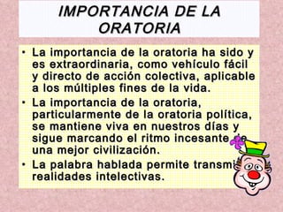 IMPORTANCIA   DE LA ORATORIA La importancia de la oratoria ha sido y es extraordinaria, como vehículo fácil y directo de acción colectiva, aplicable a los múltiples fines de la vida. La importancia de la oratoria, particularmente de la oratoria política, se mantiene viva en nuestros días y sigue marcando el ritmo incesante de una mejor civilización.  La palabra hablada permite transmitir realidades intelectivas. 