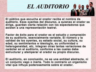EL AUDITORIO El público que escucha al orador recibe el nombre de auditorio. Esos oyentes del discurso, a quienes el orador se dirige, guardan cierta relación con los espectadores que asisten a una representación teatral. Factor de éxito para el orador es el estudio y compresión de su auditorio, esencialmente variable. El número y la calidad de los oyentes, su estado social, su cultura, su edad, su sentimientos e ideología, su uniformidad o heterogeneidad, etc, integran otras tantas variaciones de carácter en el auditorio, conforme a las cuales debe estructurar y atemperar el orador su propio discurso.  El auditorio, en conclusión, no es una entidad abstracta, ni un conjunto vago o inerte. Todo lo contrario un organismo vital que influye poderosamente sobre el orador. 