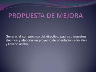 PROPUESTA DE MEJORAGenerar el compromiso del directivo, padres , maestros, alumnos y elaborar un proyecto de orientación educativa y llevarlo acabo 