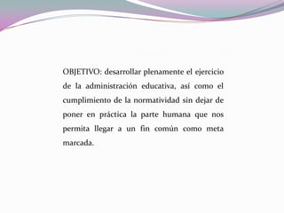 OBJETIVO: desarrollar plenamente el ejercicio de la administración educativa, así como el cumplimiento de la normatividad sin dejar de poner en práctica la parte humana que nos permita llegar a un fin común como meta marcada.