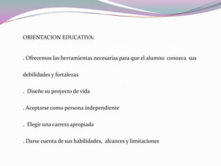 ORIENTACION EDUCATIVA:. Ofrecemos las herramientas necesarias para que el alumno  conozca  sus debilidades y fortalezas .  Diseñe su proyecto de vida . Aceptarse como persona independiente.  Elegir una carrera apropiada. Darse cuenta de sus habilidades,  alcances y limitaciones
