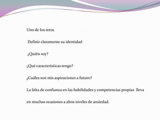 Uno de los retos  Definir claramente su identidad ¿Quién soy?¿Qué características tengo?¿Cuáles son mis aspiraciones a futuro? La falta de confianza en las habilidades y competencias propias  lleva en muchas ocasiones a altos niveles de ansiedad.