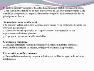 El modelo educativo en que se basa la educación en el bachillerato general oficial “Celia Martínez Miranda” es en base al desarrollo de Las once competencias. Cada una de las competencias, organizadas en seis categorías, está acompañada de sus principales atributos.Se autodetermina y cuida de sí 1. Se conoce y valora a sí mismo y aborda problemas y retos  teniendo en cuenta los objetivos que persigue. 2. Es sensible al arte y participa en la apreciación e interpretación de sus expresiones en distintos géneros. 3. Elige y practica estilos de vida saludables. Se expresa y comunica 4. Escucha, interpreta y emite mensajes pertinentes en distintos contextos mediante la utilización de medios, códigos y herramientas apropiados. Piensa crítica y reflexivamente 5. Desarrolla innovaciones y propone soluciones a problemas a partir de métodos establecidos. 