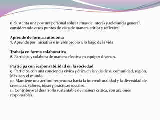 6. Sustenta una postura personal sobre temas de interés y relevancia general, considerando otros puntos de vista de manera crítica y reflexiva. Aprende de forma autónoma 7. Aprende por iniciativa e interés propio a lo largo de la vida. Trabaja en forma colaborativa 8. Participa y colabora de manera efectiva en equipos diversos. Participa con responsabilidad en la sociedad 9. Participa con una conciencia cívica y ética en la vida de su comunidad, región, México y el mundo. 10. Mantiene una actitud respetuosa hacia la interculturalidad y la diversidad de creencias, valores, ideas y prácticas sociales. 11. Contribuye al desarrollo sustentable de manera crítica, con acciones responsables. 