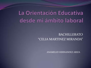 La Orientación Educativa desde mi ámbito laboral BACHILLERATO  “CELIA MARTINEZ MIRANDA” ANAMELID HERNANDEZ ARIZA 