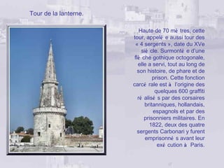 Tour de la lanterne.

                           Haute de 70 mè tres, cette
                       tour, appelé e aussi tour des
                        « 4 sergents », date du XVe
                            siè cle. Surmonté e d’une
                        flè che gothique octogonale,
                          elle a servi, tout au long de
                          son histoire, de phare et de
                                 prison. Cette fonction
                       carcé rale est à l’origine des
                                  quelques 600 graffiti
                          ré alisé s par des corsaires
                             britanniques, hollandais,
                                 espagnols et par des
                             prisonniers militaires. En
                                1822, deux des quatre
                          sergents Carbonari y furent
                              emprisonné s avant leur
                                   exé cution à Paris.
 