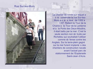 Rue Sur-les-Murs.


                    Le chemin de ronde sur lequel a
                         é té construite la rue Sur-les-
                      Murs a é té é levé de 1352 à
                             1387. Reliant la Tour de la
                    Chaine à la Tour de la Lanterne
                    et à la Porte des Deux-Moulins,
                      il était battu par la mer. C’est la
                        seule section non dé truite par
                     Richelieu qui souhaitait l’utiliser
                            comme dé fense contre les
                    Anglais. Sur le terre-plein gagné
                     sur la mer furent implanté s des
                    chantiers de construction navale
                                  avant l’actuel parc de
                         stationnement de l’Esplanade
                                     Saint-Jean d’Acre.
 