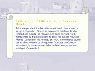 X V IIe s iè c le , X V IIIe s iè c le , le N o u v e a u
Mo nd e
Trè s vite pourtant, La Rochelle se relè ve du drame que ce
siè ge a engendré . Grâ ce au commerce maritime, la ville
reprend son activité et l’accroît. Les anné es 1630-1635
marquent le dé but de relations ré guliè res avec la Nouvelle-
France (Canada) et les Antilles. En 1694, le commerce (sucre
des Antilles, commerce triangulaire, fourrures du Canada)
s’é panouit; la renaissance intellectuelle et le rayonnement
artistique s’intensifient.
 