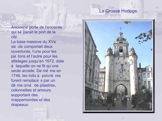 La Grosse Horloge.


Ancienne porte de l’enceinte
qui sé parait le port de la
cité .
La base massive du XVe
siè cle comportait deux
ouvertures, l’une pour les
pié tons et l’autre pour les
attelages jusqu’en 1672, date
à laquelle on ne fit qu’une
seule arcade. De mê me en
1746, les toits à poivriè res
furent remplacé s par un
dô me orné de pilastres,
colonnettes et amours
supportant des
mappemondes et des
drapeaux.
 