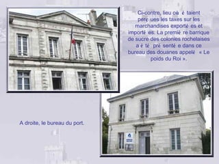 Ci-contre, lieu où é taient
                                   perç ues les taxes sur les
                                  marchandises exporté es et
                               importé es. La premiè re barrique
                               de sucre des colonies rochelaises
                                  a é té pré senté e dans ce
                               bureau des douanes appelé « Le
                                        poids du Roi ».




A droite, le bureau du port.
 