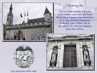 L’Hô tel de Ville.

                                 Une tourelle armorié e et une
                               porte d’entré e de style gothique
                             flamboyant frappé e des armoiries
                                 de la ville donnent beaucoup
                                 d’allure à cet é difice. Sur la
                                faç ade s’é lè vent des statues
                                        dans des niches.




Les armoiries de la ville.
 