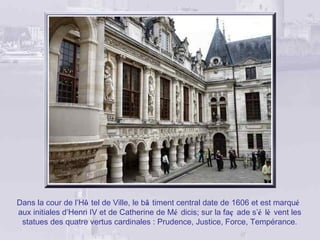 Dans la cour de l’Hô tel de Ville, le bâ timent central date de 1606 et est marqué
aux initiales d’Henri IV et de Catherine de Mé dicis; sur la faç ade s’é lè vent les
 statues des quatre vertus cardinales : Prudence, Justice, Force, Tempérance.
 
