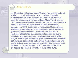 X IX e s iè c l e


La Ré volution et les guerres de l’Empire vont ensuite endormir
la ville qui ne s’é veillera qu’ à la cré ation du premier
é tablissement de bains construit en 1826 sur les allé es du
Mail. On lui donnera le nom de « Bains Marie-Thé rè se » en
l’honneur de la Duchesse d’Angoulê me, fille de Louis XVI qui a
visité la Rochelle. La construction du port de la Pallice,
inauguré en 1890, confirmera ce renouveau. Ces nouvelles
installations portuaires, trè s performantes, vont dynamiser le
grand commerce maritime. Les qualité s du port de La
Rochelle-Pallice feront qu’au cours de la deuxiè me guerre
mondiale, une base sous-marine allemande y sera é tablie.
Malgré cette importance straté gique et le fait que La Rochelle
soit devenue, pendant les huit derniers mois de la guerre, une
poche de la ré sistance ennemie, la vieille ville n’aura pas subi
de destructions importantes. La Rochelle sera la derniè re
pré fecture de France a ê tre libé ré e, le 8 Mai 1945.
 
