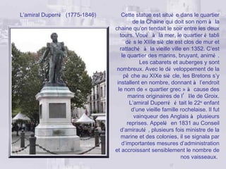 L’amiral Duperré (1775-1846)       Cette statue est situé e dans le quartier
                                        de la Chaine qui doit son nom à la
                               chaine qu’on tendait le soir entre les deux
                                  tours. Voué à la mer, le quartier é tabli
                                     dè s le XIIIe siè cle est clos de mur et
                                  rattaché à la vieille ville en 1352. C’est
                                   le quartier des marins, bruyant, animé .
                                           Les cabarets et auberges y sont
                                nombreux. Avec le dé veloppement de la
                                    pê che au XIXe siè cle, les Bretons s’y
                                installent en nombre, donnant à l’endroit
                                 le nom de « quartier grec » à cause des
                                      marins originaires de l’ île de Groix.
                                       L’amiral Duperré é tait le 22e enfant
                                        d’une vieille famille rochelaise. Il fut
                                         vainqueur des Anglais à plusieurs
                                      reprises. Appelé en 1831 au Conseil
                                  d’amirauté , plusieurs fois ministre de la
                                  marine et des colonies, il se signala par
                                   d’importantes mesures d’administration
                               et accroissant sensiblement le nombre de
                                                              nos vaisseaux.
 