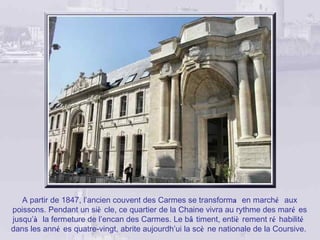 A partir de 1847, l’ancien couvent des Carmes se transforma en marché aux
poissons. Pendant un siè cle, ce quartier de la Chaine vivra au rythme des maré es
jusqu’à la fermeture de l’encan des Carmes. Le bâ timent, entiè rement ré habilité
dans les anné es quatre-vingt, abrite aujourdh’ui la scè ne nationale de la Coursive.
 