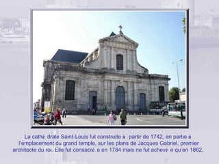 La cathé drale Saint-Louis fut construite à partir de 1742, en partie à
  l’emplacement du grand temple, sur les plans de Jacques Gabriel, premier
architecte du roi. Elle fut consacré e en 1784 mais ne fut achevé e qu’en 1862,
 