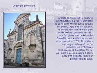 Le temple protestant.




                           A partir de 1563, les Ré formé s
                        furent autorisé s à se ré unir dans
                        la salle Saint-Michel qui se trouvait
                          sur ce lieu. Aprè s la Ré volution,
                           ils achetè rent l’ancienne é glise
                          des Ré collets construite en 1691
                             sur l’emplacement de l’ex-salle
                          Saint-Michel. L’é difice fut dé truit
                         et reconstruit en 1706. Ainsi, dans
                                une longue salle revê tue de
                                    boiseries, les protestants
                           Rochelais cé lè brent leur foi, là
                         où , quatre siè cles plus tô t, leurs
                                ancê tres avaient é tabli leur
                                        premier lieu de culte.
 