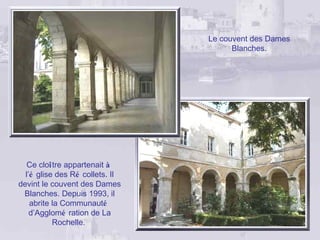 Le couvent des Dames
                                       Blanches.




   Ce cloître appartenait à
  l’é glise des Ré collets. Il
devint le couvent des Dames
 Blanches. Depuis 1993, il
    abrite la Communauté
    d’Agglomé ration de La
           Rochelle.
 