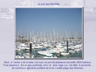 Le port des Minimes.




 Situé à l’entré e de la baie, rive sud, ce port de plaisance accueille 3500 bateaux.
Trois bassins à flot en eau profonde, ont é té amé nagé s à cet effet. A proximité ,
        de nombreux estivants profitent de la trè s belle plage des Minimes.
 