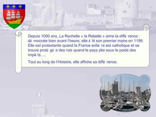 Depuis 1000 ans, La Rochelle « la Rebelle » aime la diffé rence :
dé mocrate bien avant l’heure, elle é lit son premier maire en 1199.
Elle est protestante quand la France entiè re est catholique et se
trouve proté gé e des rois quand le pays plie sous le poids des
impô ts….
Tout au long de l’Histoire, elle affiche sa diffé rence.
 