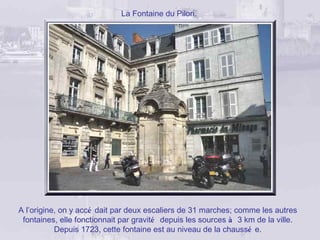 La Fontaine du Pilori.




A l’origine, on y accé dait par deux escaliers de 31 marches; comme les autres
 fontaines, elle fonctionnait par gravité depuis les sources à 3 km de la ville.
           Depuis 1723, cette fontaine est au niveau de la chaussé e.
 