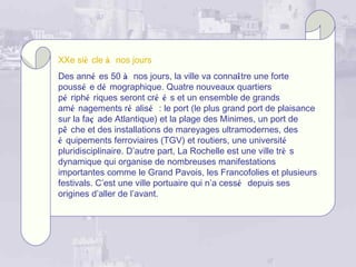 XXe siè cle à nos jours
Des anné es 50 à nos jours, la ville va connaître une forte
poussé e dé mographique. Quatre nouveaux quartiers
pé riphé riques seront cré é s et un ensemble de grands
amé nagements ré alisé : le port (le plus grand port de plaisance
sur la faç ade Atlantique) et la plage des Minimes, un port de
pê che et des installations de mareyages ultramodernes, des
é quipements ferroviaires (TGV) et routiers, une université
pluridisciplinaire. D’autre part, La Rochelle est une ville trè s
dynamique qui organise de nombreuses manifestations
importantes comme le Grand Pavois, les Francofolies et plusieurs
festivals. C’est une ville portuaire qui n’a cessé depuis ses
origines d’aller de l’avant.
 