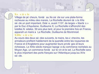 X e s i è c le
Village de pê cheurs, fondé au Xe siè cle sur une plate-forme
rocheuse au milieu des marais, La Rochelle devient dè s le XIIe
siè cle un port important. Doté e, avant 1137, de larges « liberté s »
par le Duc d’Aquitaine, Guillaume X, La Rochelle s’affranchit des
tutelles fé odales. 50 ans plus tard, et pour la première fois en France,
apparaît un maire à La Rochelle, Guillaume de Montmirail.
X IIIe s iè c l e
Au cours des deux siè cles suivants, le maire, les é chevins, les
armateurs profitent habilement de la querelle entre les royaumes de
France et d’Angleterre pour augmenter leurs privilè ges et leurs
richesses. Le XIIIe siècle marque l’apogé e du commerce rochelais au
Moyen Age, un commerce fondé sur le vin et le sel. La Rochelle sera
le plus important des ports français sur l’Atlantique jusqu’au XVe
siè cle.
 