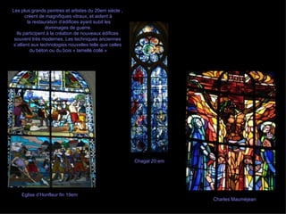Charles Mauméjean Eglise d’Honfleur fin 19em Chagal 20 em Les plus grands peintres et artistes du 20em siècle ,  créent de magnifiques vitraux, et aident à la restauration d’édifices ayant subit les dommages de guerre. Ils participent à la création de nouveaux édifices  souvent très modernes. Les techniques anciennes  s’allient aux technologies nouvelles telle que celles  du béton ou du bois « lamellé collé » 