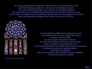 On ne sait pas précisément quand le vitrail commence à se distinguer de la vitre. Les textes médiévaux parlent de « verres aux innombrables couleurs », mais sans préciser davantage, si ce n’est que ce sont déjà les églises  qui en sont pourvues, probablement enchâssés dans des  claustra  en bois ou en stuc. L’art du vitrail, se singularise par des méthodes de fabrication qui n'ont quasiment pas évolué  depuis son apparition en Egypte et en Orient, il y a environ 2 400 ans.  Un des aspects qui différencie le gothique du roman est l'ouverture des murs pour y placer des vitraux et laisser entrer la lumière.  Les murs romans sont épais et massifs ;  ils soutiennent l'édifice mais l'assombrissent aussi.  Avec le gothique, les poussées des murs se trouvent équilibrées par les voûtes d'ogive et les arcs-boutants. Ils prennent le poids et le reportent ailleurs :  c'est le génie du gothique.  Ainsi, le mur est libéré de sa fonction de soutien d'édifice :  il s'ouvre à la lumière du monde. Grande rosace XI em siècle Clic > 
