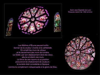 Saint Jean Baptiste de Lyon  Rosaces datant de 1392 environ Les Maîtres d'Œuvre peuvent enfin  donner de la couleur vivante à la cathédrale.  On emplit les murs de vitraux  et ils deviennent des murs de lumière.  Le Soleil, par son déplacement dans les cieux,  allume et éteint ces murs.  La force de ses rayons et sa position  procureront le chatoiement de couleurs :  la lumière était considérée à l'époque  comme le complément indispensable à la gloire de Dieu.   