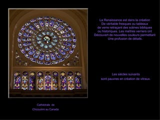 Cathédrale  de  Chicoutimi au Canada   Les siècles suivants  sont pauvres en création de vitraux.   La Renaissance est dans la création  De véritable fresques ou tableaux  de verre retraçant des scènes bibliques  ou historiques. Les maîtres verriers ont  Découvert de nouvelles couleurs permettant  Une profusion de détails. 