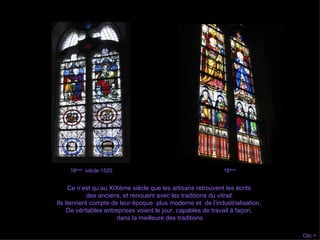 Ce n’est qu’au XIXème siècle que les artisans retrouvent les écrits  des anciens, et renouent avec les traditions du vitrail. Ils tiennent compte de leur époque  plus moderne et  de l’industrialisation.  De véritables entreprises voient le jour, capables de travail à façon,  dans la meilleure des traditions Clic > 16 ème   siècle:1520 18 ème   