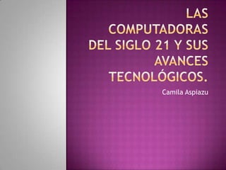 Las computadoras del siglo 21 y sus avances tecnológicos. Camila Aspiazu 