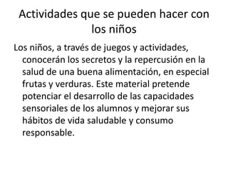 Actividades que se pueden hacer con los niños Los niños, a través de juegos y actividades, conocerán los secretos y la repercusión en la salud de una buena alimentación, en especial frutas y verduras. Este material pretende potenciar el desarrollo de las capacidades sensoriales de los alumnos y mejorar sus hábitos de vida saludable y consumo responsable. 