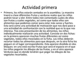 Actividad primeraPrimero, los niños estarán sentados en la asamblea. La maestra traerá a clase diferentes frutas y verduras reales que los niños podrán tocar y oler. Entre todos irán comentado cuales de ellos son frutas y cuales vegetales, así como que todos ellos son alimentos que podemos comer para estar más sanos y fuertes. Esta será como una actividad de motivación que nos dará paso a una actividad de confrontación con la realidad que es lo que nos interesa. Tras esta presentación de los alimentos, los niños individualmente realizarán una actividad. Consiste en dos fichas: en la primera aparecen muchas frutas diferentes así como vegetales, todos ellos mezclados en la ficha. Los niños deberán recortar todos los alimentos para que después, en la otra ficha los peguen en el lugar correspondiente. Esta aparece dividida en dos bloques: en uno está escrito Frutas que será el espacio en el que los niños pegarán los dibujos de las frutas, y en el otro aparece Verduras que es donde tendrán que pegar los dibujos de los vegetales recortados.
