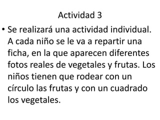 Actividad 3Se realizará una actividad individual. A cada niño se le va a repartir una ficha, en la que aparecen diferentes fotos reales de vegetales y frutas. Los niños tienen que rodear con un círculo las frutas y con un cuadrado los vegetales.