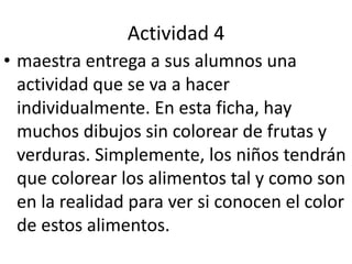 Actividad 4maestra entrega a sus alumnos una actividad que se va a hacer individualmente. En esta ficha, hay muchos dibujos sin colorear de frutas y verduras. Simplemente, los niños tendrán que colorear los alimentos tal y como son en la realidad para ver si conocen el color de estos alimentos.