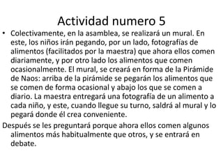 Actividad numero 5Colectivamente, en la asamblea, se realizará un mural. En este, los niños irán pegando, por un lado, fotografías de alimentos (facilitados por la maestra) que ahora ellos comen diariamente, y por otro lado los alimentos que comen ocasionalmente. El mural, se creará en forma de la Pirámide de Naos: arriba de la pirámide se pegarán los alimentos que se comen de forma ocasional y abajo los que se comen a diario. La maestra entregará una fotografía de un alimento a cada niño, y este, cuando llegue su turno, saldrá al mural y lo pegará donde él crea conveniente.Después se les preguntará porque ahora ellos comen algunos alimentos más habitualmente que otros, y se entrará en debate. 