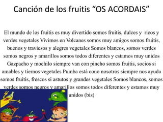 Canción de los fruitis“OS ACORDAIS”El mundo de los fruitises muy divertido somos fruitis, dulces y  ricos y verdes vegetales Vivimos en Volcanes somos muy amigos somos fruitis, buenos y traviesos y alegres vegetales Somos blancos, somos verdes somos negros y amarillos somos todos diferentes y estamos muy unidos Gazpacho y mochilosiempre van con pincho somos fruitis, socios si amables y tiernos vegetales Pumba está cono nosotros siempre nos ayuda somos fruitis, frescos si astutos y grandes vegetales Somos blancos, somos verdes somos negros y amarillos somos todos diferentes y estamos muy unidos (bis)
